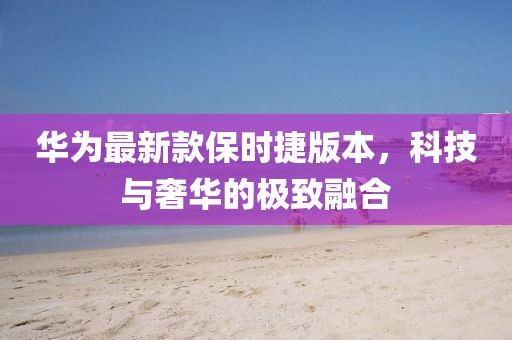 華為最新款保時捷版本，科技與奢華的極致融合