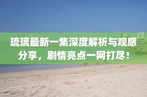 琉璃最新一集深度解析與觀感分享，劇情亮點(diǎn)一網(wǎng)打盡！