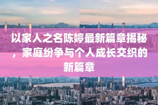 以家人之名陳婷最新篇章揭秘，家庭紛爭(zhēng)與個(gè)人成長(zhǎng)交織的新篇章
