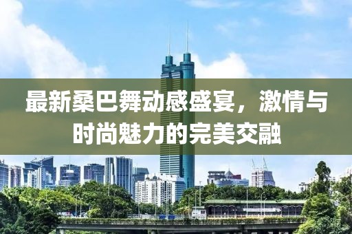 最新桑巴舞動感盛宴，激情與時尚魅力的完美交融