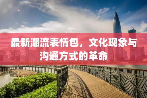 最新潮流表情包，文化現(xiàn)象與溝通方式的革命