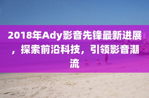 2018年Ady影音先鋒最新進(jìn)展，探索前沿科技，引領(lǐng)影音潮流