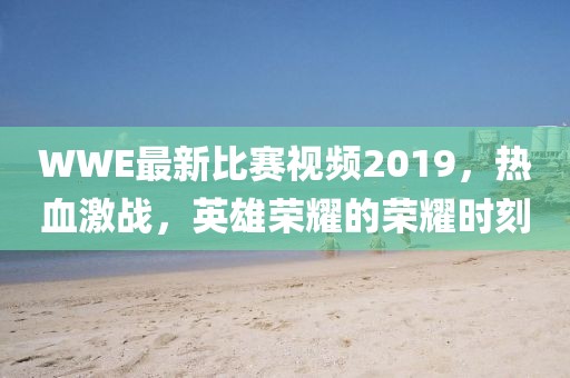 WWE最新比賽視頻2019，熱血激戰(zhàn)，英雄榮耀的榮耀時刻