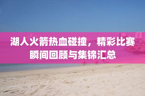 湖人火箭熱血碰撞，精彩比賽瞬間回顧與集錦匯總