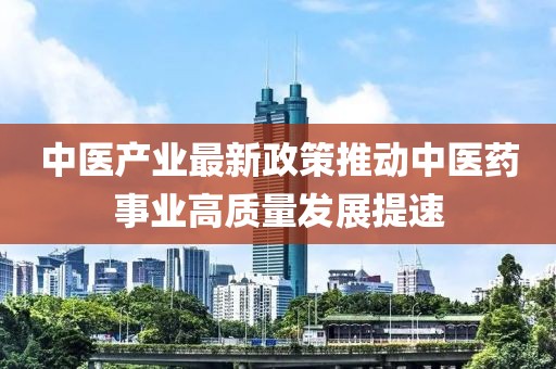 中醫(yī)產(chǎn)業(yè)最新政策推動(dòng)中醫(yī)藥事業(yè)高質(zhì)量發(fā)展提速