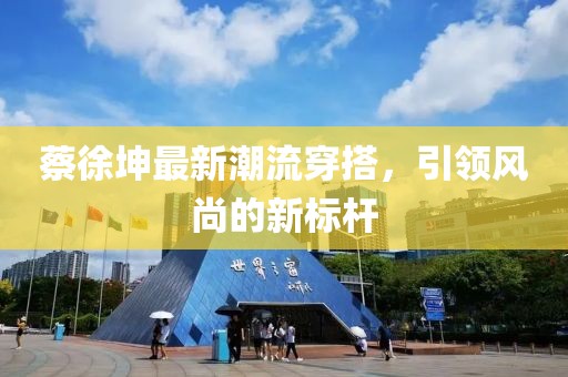 蔡徐坤最新潮流穿搭，引領風尚的新標桿