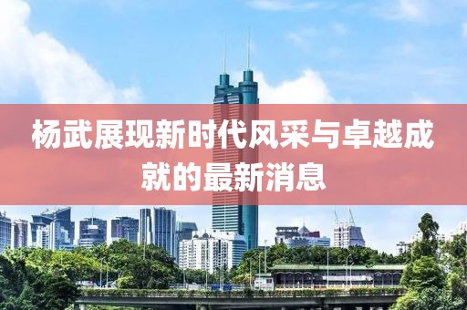 楊武展現(xiàn)新時代風(fēng)采與卓越成就的最新消息