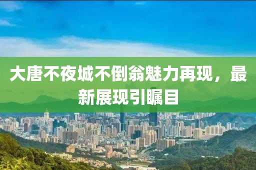 大唐不夜城不倒翁魅力再現(xiàn)，最新展現(xiàn)引矚目