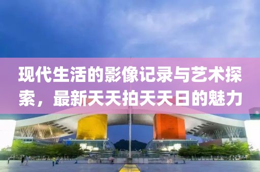 現(xiàn)代生活的影像記錄與藝術(shù)探索，最新天天拍天天日的魅力