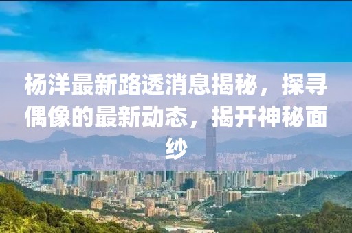 楊洋最新路透消息揭秘，探尋偶像的最新動態(tài)，揭開神秘面紗