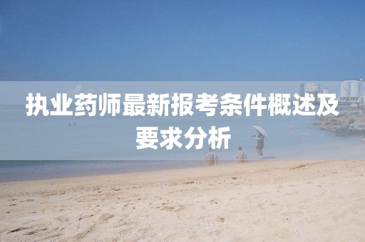 執(zhí)業(yè)藥師最新報(bào)考條件概述及要求分析