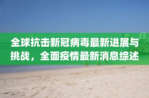全球抗擊新冠病毒最新進展與挑戰(zhàn)，全面疫情最新消息綜述