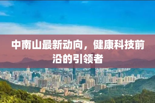 中南山最新動(dòng)向，健康科技前沿的引領(lǐng)者
