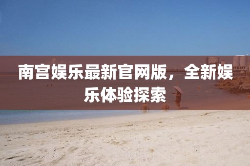 南宮娛樂最新官網(wǎng)版，全新娛樂體驗探索