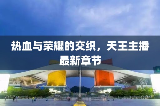 熱血與榮耀的交織，天王主播最新章節(jié)