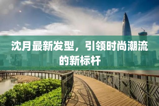 沈月最新發(fā)型，引領(lǐng)時尚潮流的新標(biāo)桿