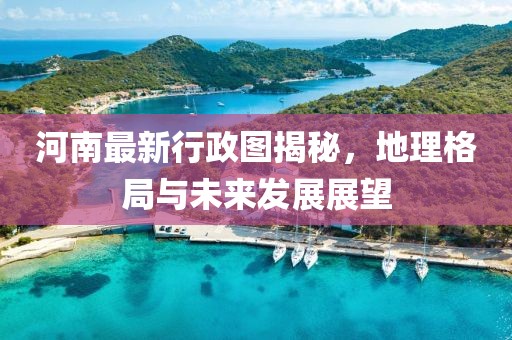 河南最新行政圖揭秘，地理格局與未來發(fā)展展望