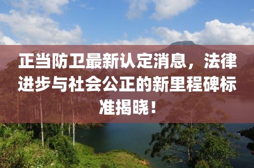 正當(dāng)防衛(wèi)最新認(rèn)定消息，法律進(jìn)步與社會(huì)公正的新里程碑標(biāo)準(zhǔn)揭曉！