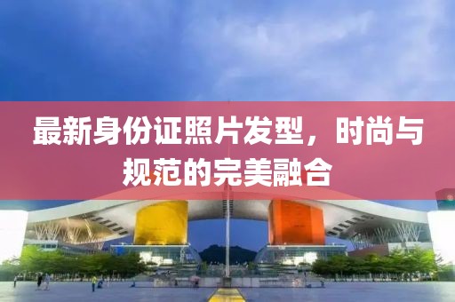 最新身份證照片發(fā)型，時(shí)尚與規(guī)范的完美融合