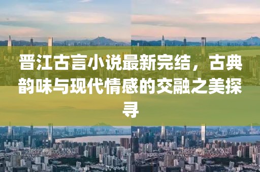 晉江古言小說最新完結(jié)，古典韻味與現(xiàn)代情感的交融之美探尋