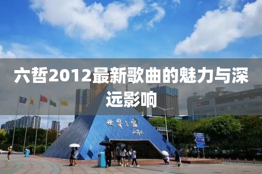 六哲2012最新歌曲的魅力與深遠(yuǎn)影響