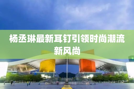 楊丞琳最新耳釘引領時尚潮流新風尚