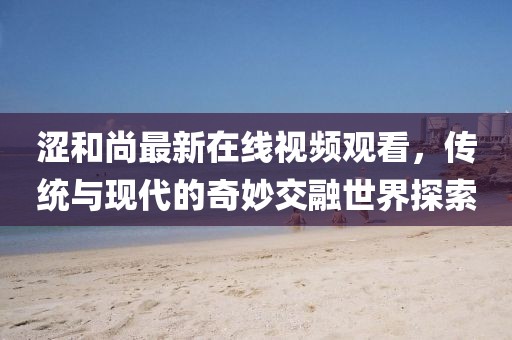 澀和尚最新在線視頻觀看，傳統(tǒng)與現(xiàn)代的奇妙交融世界探索
