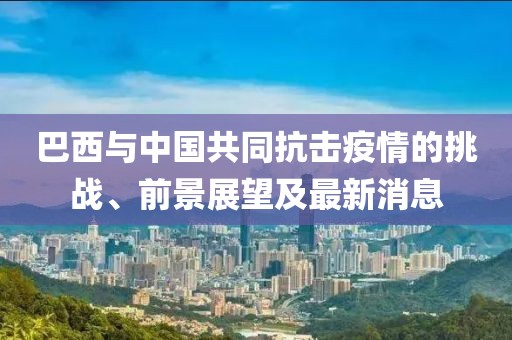 巴西與中國共同抗擊疫情的挑戰(zhàn)、前景展望及最新消息