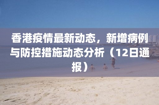 香港疫情最新動態(tài)，新增病例與防控措施動態(tài)分析（12日通報）