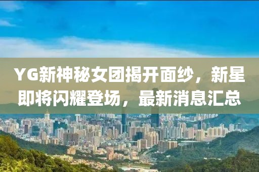 YG新神秘女團揭開面紗，新星即將閃耀登場，最新消息匯總