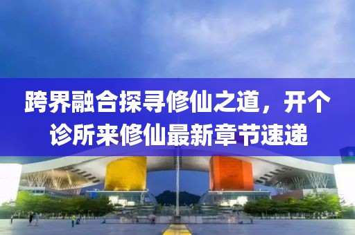 跨界融合探尋修仙之道，開個診所來修仙最新章節(jié)速遞