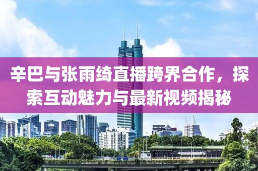 辛巴與張雨綺直播跨界合作，探索互動(dòng)魅力與最新視頻揭秘