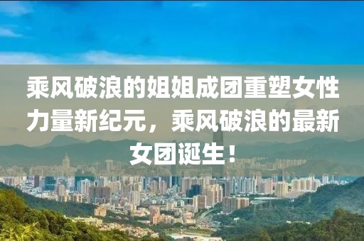 乘風(fēng)破浪的姐姐成團(tuán)重塑女性力量新紀(jì)元，乘風(fēng)破浪的最新女團(tuán)誕生！