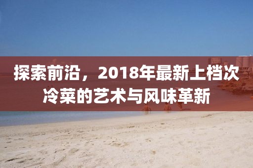 探索前沿，2018年最新上檔次冷菜的藝術(shù)與風(fēng)味革新