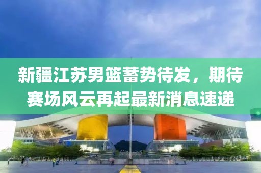 新疆江蘇男籃蓄勢待發(fā)，期待賽場風(fēng)云再起最新消息速遞