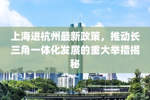 上海進杭州最新政策，推動長三角一體化發(fā)展的重大舉措揭秘