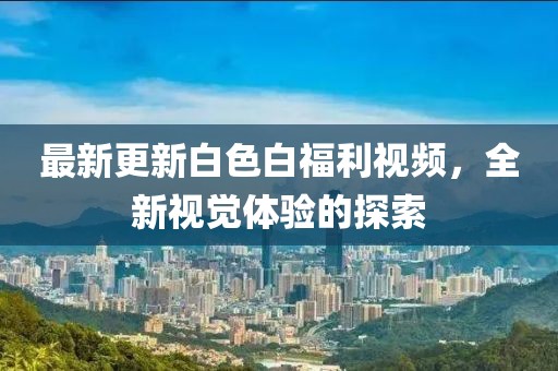 最新更新白色白福利視頻，全新視覺體驗(yàn)的探索