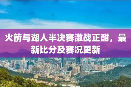 火箭與湖人半決賽激戰(zhàn)正酣，最新比分及賽況更新