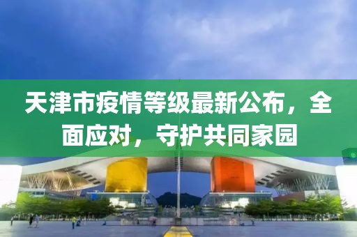 天津市疫情等級(jí)最新公布，全面應(yīng)對(duì)，守護(hù)共同家園