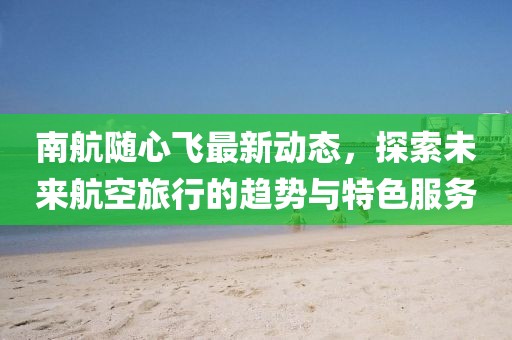 南航隨心飛最新動態(tài)，探索未來航空旅行的趨勢與特色服務