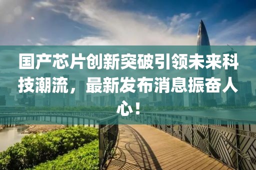 國產(chǎn)芯片創(chuàng)新突破引領(lǐng)未來科技潮流，最新發(fā)布消息振奮人心！