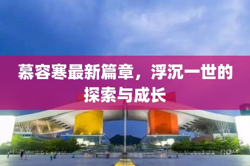 慕容寒最新篇章，浮沉一世的探索與成長(zhǎng)