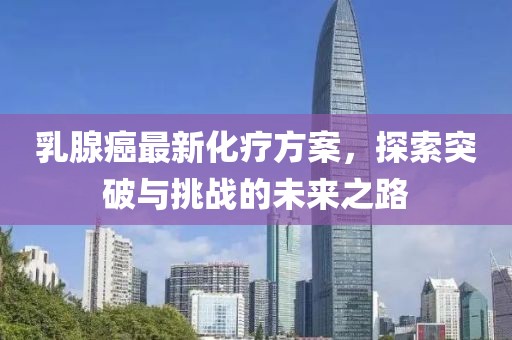 乳腺癌最新化療方案，探索突破與挑戰(zhàn)的未來(lái)之路