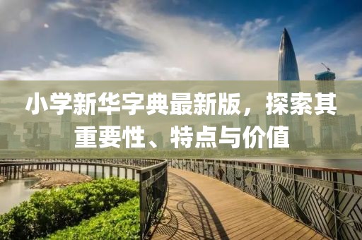 小學(xué)新華字典最新版，探索其重要性、特點(diǎn)與價(jià)值