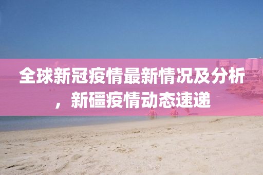 全球新冠疫情最新情況及分析，新礓疫情動態(tài)速遞