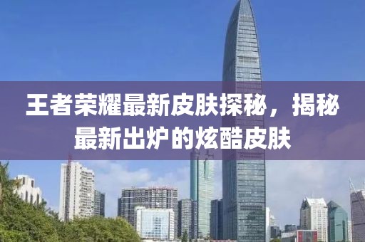 王者榮耀最新皮膚探秘，揭秘最新出爐的炫酷皮膚
