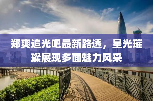 鄭爽追光吧最新路透，星光璀璨展現(xiàn)多面魅力風(fēng)采