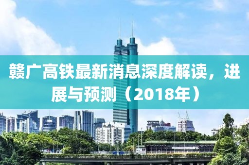 贛廣高鐵最新消息深度解讀，進(jìn)展與預(yù)測（2018年）