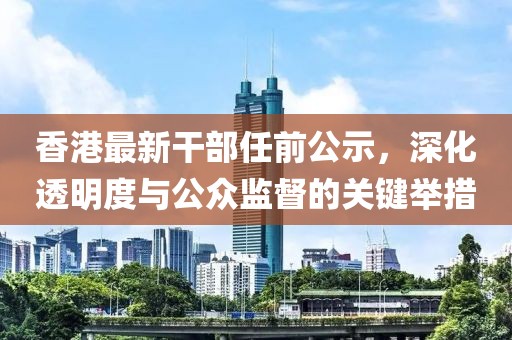 香港最新干部任前公示，深化透明度與公眾監(jiān)督的關(guān)鍵舉措