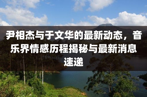 尹相杰與于文華的最新動(dòng)態(tài)，音樂(lè)界情感歷程揭秘與最新消息速遞